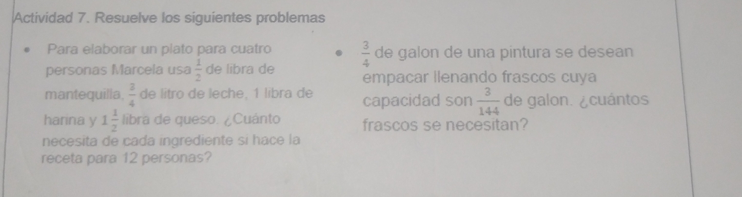 Actividad 7. Resuelve los siguientes problemas
 3/4 
Para elaborar un plato para cuatro de galon de una pintura se desean 
personas Marcela usa  1/2  de libra de 
empacar llenando frascos cuya 
mantequilla,  3/4  de litro de leche, 1 libra de capacidad son  3/144  de galon. ¿cuántos 
harina y 1 1/2  libra de queso. ¿Cuánto frascos se necesitan? 
necesita de cada ingrediente si hace la 
receta para 12 personas?