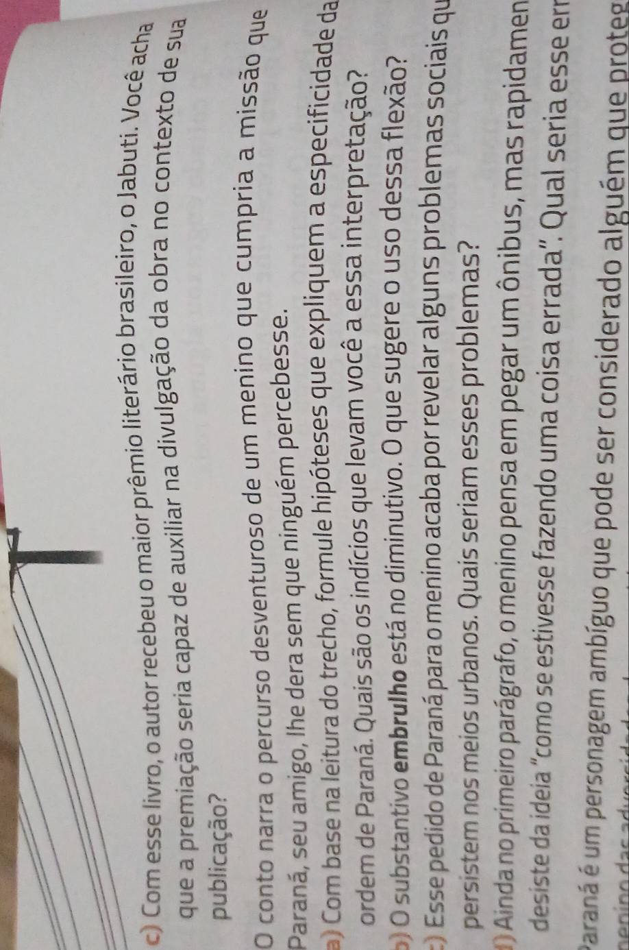 Com esse livro, o autor recebeu o maior prêmio literário brasileiro, o Jabuti. Você acha 
que a premiação seria capaz de auxiliar na divulgação da obra no contexto de sua 
publicação? 
O conto narra o percurso desventuroso de um menino que cumpria a missão que 
Paraná, seu amigo, lhe dera sem que ninguém percebesse. 
a) Com base na leitura do trecho, formule hipóteses que expliquem a especificidade da 
ordem de Paraná. Quais são os indícios que levam você a essa interpretação? 
o) O substantivo embrulho está no diminutivo. O que sugere o uso dessa flexão? 
c) Esse pedido de Paraná para o menino acaba por revelar alguns problemas sociais que 
persistem nos meios urbanos. Quais seriam esses problemas? 
1 ) Ainda no primeiro parágrafo, o menino pensa em pegar um ônibus, mas rapidamen 
desiste da ideia “como se estivesse fazendo uma coisa errada”. Qual seria esse er 
Paraná é um personagem ambíguo que pode ser considerado alguém que proteg