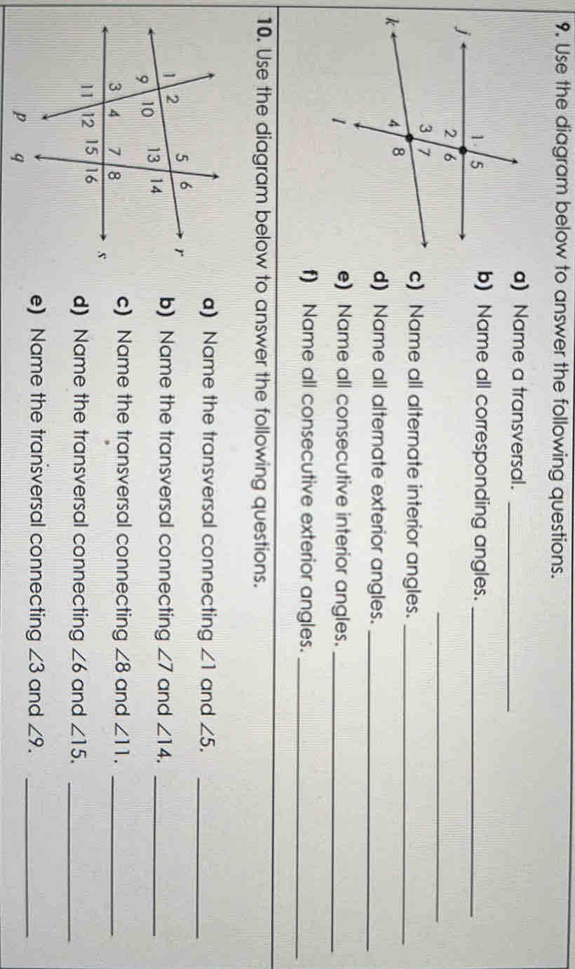 9, Use the diagram below to answer the following questions. 
a) Name a transversal._ 
b) Name all corresponding angles._ 
_ 
c) Name all alternate interior angles._ 
d) Name all alternate exterior angles._ 
e) Name all consecutive interior angles._ 
f) Name all consecutive exterior angles._ 
10. Use the diagram below to answer the following questions. 
a) Name the transversal connecting ∠ 1 and ∠ 5. _ 
and ∠ 14. _ 
b) Name the transversal connecting ∠ 7
c) Name the transversal connecting ∠ 8
and ∠ 11. _ 
d) Name the transversal connecting ∠ 6 and ∠ 15. _ 
e) Name the transversal connecting ∠ 3 and ∠ 9. _
p q