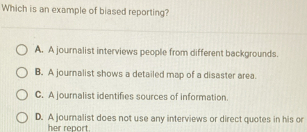 Which is an example of biased reporting?
A. A journalist interviews people from different backgrounds.
B. A journalist shows a detailed map of a disaster area.
C. A journalist identifies sources of information.
D. A journalist does not use any interviews or direct quotes in his or
her report.