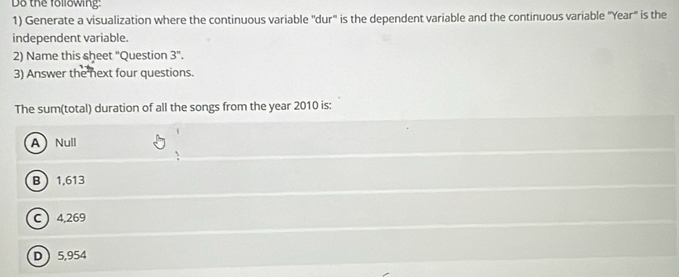 Do the following:
1) Generate a visualization where the continuous variable "dur' is the dependent variable and the continuous variable "Year" is the
independent variable.
2) Name this sheet "Question 3''. 
3) Answer the next four questions.
The sum(total) duration of all the songs from the year 2010 is:
ANull
B 1,613
C  4,269
D 5,954