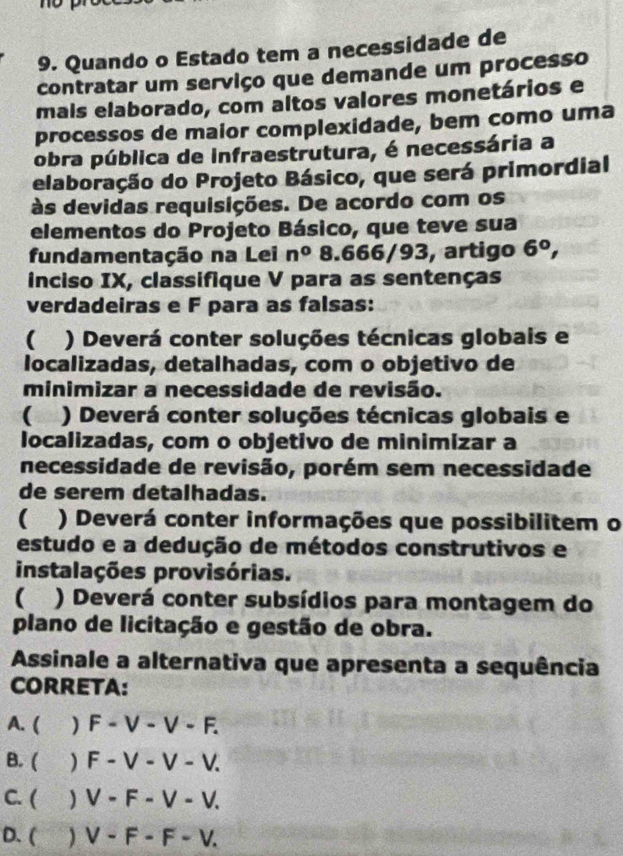 Quando o Estado tem a necessidade de
contratar um serviço que demande um processo
mals elaborado, com altos valores monetários e
processos de maior complexidade, bem como uma
obra pública de Infraestrutura, é necessária a
elaboração do Projeto Básico, que será primordial
às devidas requisições. De acordo com os
elementos do Projeto Básico, que teve sua
fundamentação na Lei n^08.666/ 93, artigo 6^0, 
inciso IX, classifique V para as sentenças
verdadeiras e F para as falsas:
) Deverá conter soluções técnicas globais e
localizadas, detalhadas, com o objetivo de
minimizar a necessidade de revisão.
 ) Deverá conter soluções técnicas globais e
localizadas, com o objetivo de minimizar a
necessidade de revisão, porém sem necessidade
de serem detalhadas.
( . ) Deverá conter informações que possibilitem o
estudo e a dedução de métodos construtivos e
instalações provisórias.
) Deverá conter subsídios para montagem do
plano de licitação e gestão de obra.
Assinale a alternativa que apresenta a sequência
CORRETA:
A. ( ) F-V-V-F. 
B. (  F-V-V-V.
C. (  V-F-V-V.
D. ( V-F-F-V.