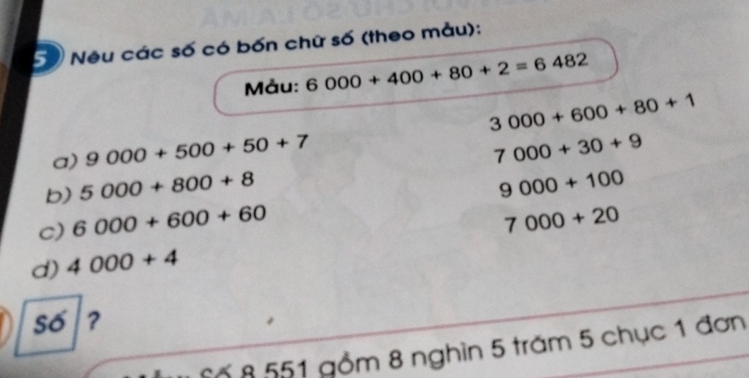 Neu các số có bốn chữ số (theo mẫu): 
Mảu: 6000+400+80+2=6482
3000+600+80+1
a) 9000+500+50+7
7000+30+9
b) 5000+800+8
9000+100
c) 6000+600+60
7000+20
d) 4000+4
số ? 
Số 8 551 gồm 8 nghìn 5 trăm 5 chục 1 đơn