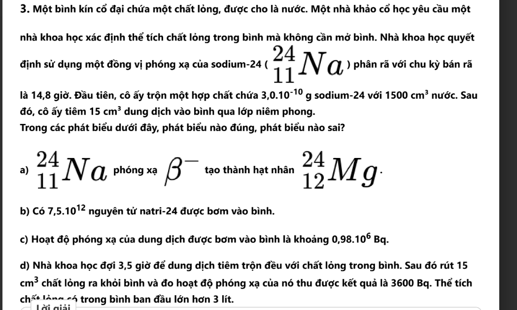 Một bình kín cổ đại chứa một chất lỏng, được cho là nước. Một nhà khảo cổ học yêu cầu một
nhà khoa học xác định thể tích chất lỏng trong bình mà không cần mở bình. Nhà khoa học quyết
định sử dụng một đồng vị phóng xạ của sodium -24 _(11)^(24)Na ) phân rã với chu kỳ bán rã
là 14,8 giờ. Đầu tiên, cô ấy trộn một hợp chất chứa 3,0.10^(-10)g sodium- 24 với 1500cm^3 nước. Sau
đó, cô ấy tiêm 15cm^3 dung dịch vào bình qua lớp niêm phong.
Trong các phát biểu dưới đây, phát biểu nào đúng, phát biểu nào sai?
a) _(11)^(24)Na^(ph6ngx_9)beta^- tạo thành hạt nhân _(12)^(24)Mg·
b) c'o 7, 5.10^(12) nguyhat en n tử natri- 24 được bơm vào bình.
c) Hoạt độ phóng xạ của dung dịch được bơm vào bình là khoảng 0,98.10^6Bq.
d) Nhà khoa học đợi 3,5 giờ để dung dịch tiêm trộn đều với chất lỏng trong bình. Sau đó rút 15
cm^3 chất lỏng ra khỏi bình và đo hoạt độ phóng xạ của nó thu được kết quả là 3600 Bq. Thể tích
chất lóng có trong bình ban đầu lớn hơn 3 lít.
Lời giải