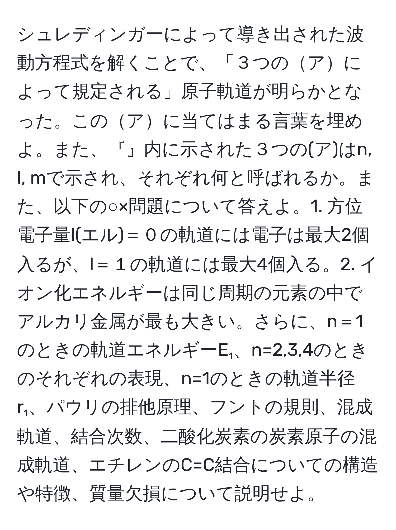 シュレディンガーによって導き出された波動方程式を解くことで、「３つのアによって規定される」原子軌道が明らかとなった。このアに当てはまる言葉を埋めよ。また、『』内に示された３つの(ア)はn, l, mで示され、それぞれ何と呼ばれるか。また、以下の○×問題について答えよ。1. 方位電子量l(エル)＝０の軌道には電子は最大2個入るが、l＝１の軌道には最大4個入る。2. イオン化エネルギーは同じ周期の元素の中でアルカリ金属が最も大きい。さらに、n＝1のときの軌道エネルギーE₁、n=2,3,4のときのそれぞれの表現、n=1のときの軌道半径r₁、パウリの排他原理、フントの規則、混成軌道、結合次数、二酸化炭素の炭素原子の混成軌道、エチレンのC=C結合についての構造や特徴、質量欠損について説明せよ。