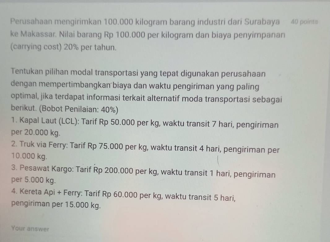 Perusahaan mengirimkan 100.000 kilogram barang industri dari Surabaya 40 points 
ke Makassar. Nilai barang Rp 100.000 per kilogram dan biaya penyimpanan 
(carrying cost) 20% per tahun. 
Tentukan pilihan modal transportasi yang tepat digunakan perusahaan 
dengan mempertimbangkan biaya dan waktu pengiriman yang paling 
optimal, jika terdapat informasi terkait alternatif moda transportasi sebagai 
berikut. (Bobot Penilaian: 40%) 
1. Kapal Laut (LCL): Tarif Rp 50.000 per kg, waktu transit 7 hari, pengiriman 
per 20.000 kg. 
2. Truk via Ferry: Tarif Rp 75.000 per kg, waktu transit 4 hari, pengiriman per
10.000 kg. 
3. Pesawat Kargo: Tarif Rp 200.000 per kg, waktu transit 1 hari, pengiriman 
per 5.000 kg. 
4. Kereta Api + Ferry: Tarif Rp 60.000 per kg, waktu transit 5 hari, 
pengiriman per 15.000 kg. 
Your answer