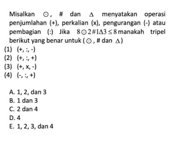 Misalkan odot , # dan Δ menyatakan operasi
penjumlahan (+), perkalian (x), pengurangan (-) atau
pembagian (:) Jika 8odot 2# 1△ 3≤ 8 manakah tripel
berikut yang benar untuk 1odot , # dan Δ)
(1) (+,:,-)
(2) (+,:,+)
(3) (+,x,-)
(4) (-,:,+)
A. 1, 2, dan 3
B. 1 dan 3
C. 2 dan 4
D. 4
E. 1, 2, 3, dan 4