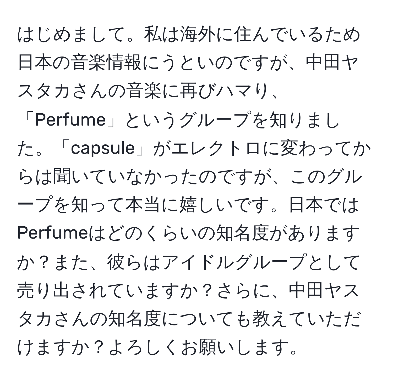 はじめまして。私は海外に住んでいるため日本の音楽情報にうといのですが、中田ヤスタカさんの音楽に再びハマり、「Perfume」というグループを知りました。「capsule」がエレクトロに変わってからは聞いていなかったのですが、このグループを知って本当に嬉しいです。日本ではPerfumeはどのくらいの知名度がありますか？また、彼らはアイドルグループとして売り出されていますか？さらに、中田ヤスタカさんの知名度についても教えていただけますか？よろしくお願いします。