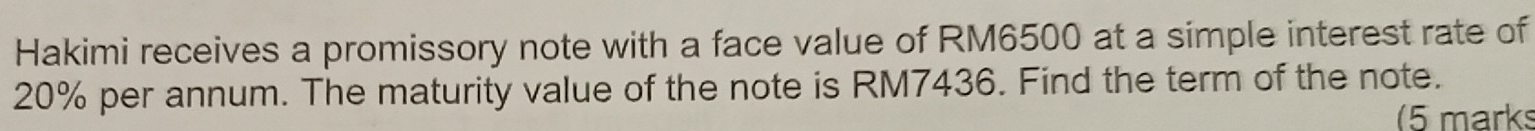 Hakimi receives a promissory note with a face value of RM6500 at a simple interest rate of
20% per annum. The maturity value of the note is RM7436. Find the term of the note. 
(5 marks