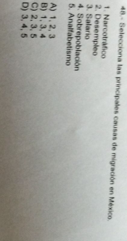 48.- Selecciona las principales causas de migración en México.
1. Narcotráfico
2. Desempleo
3. Salario
4. Sobrepoblación
5. Analfabetismo
A) 1, 2, 3
B) 1, 3, 4
C) 2, 3, 5
D) 3, 4, 5