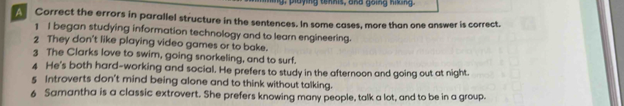 ing, playing tennis, and going hiking. 
A Correct the errors in parallel structure in the sentences. In some cases, more than one answer is correct. 
1 I began studying information technology and to learn engineering. 
2 They don't like playing video games or to bake. 
3 The Clarks love to swim, going snorkeling, and to surf. 
4 He's both hard-working and social. He prefers to study in the afternoon and going out at night. 
5 Introverts don't mind being alone and to think without talking. 
6 Samantha is a classic extrovert. She prefers knowing many people, talk a lot, and to be in a group.