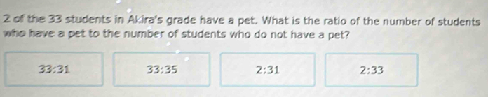 of the 33 students in Akira's grade have a pet. What is the ratio of the number of students
who have a pet to the number of students who do not have a pet?
33:31
33:35
2:31
2:33