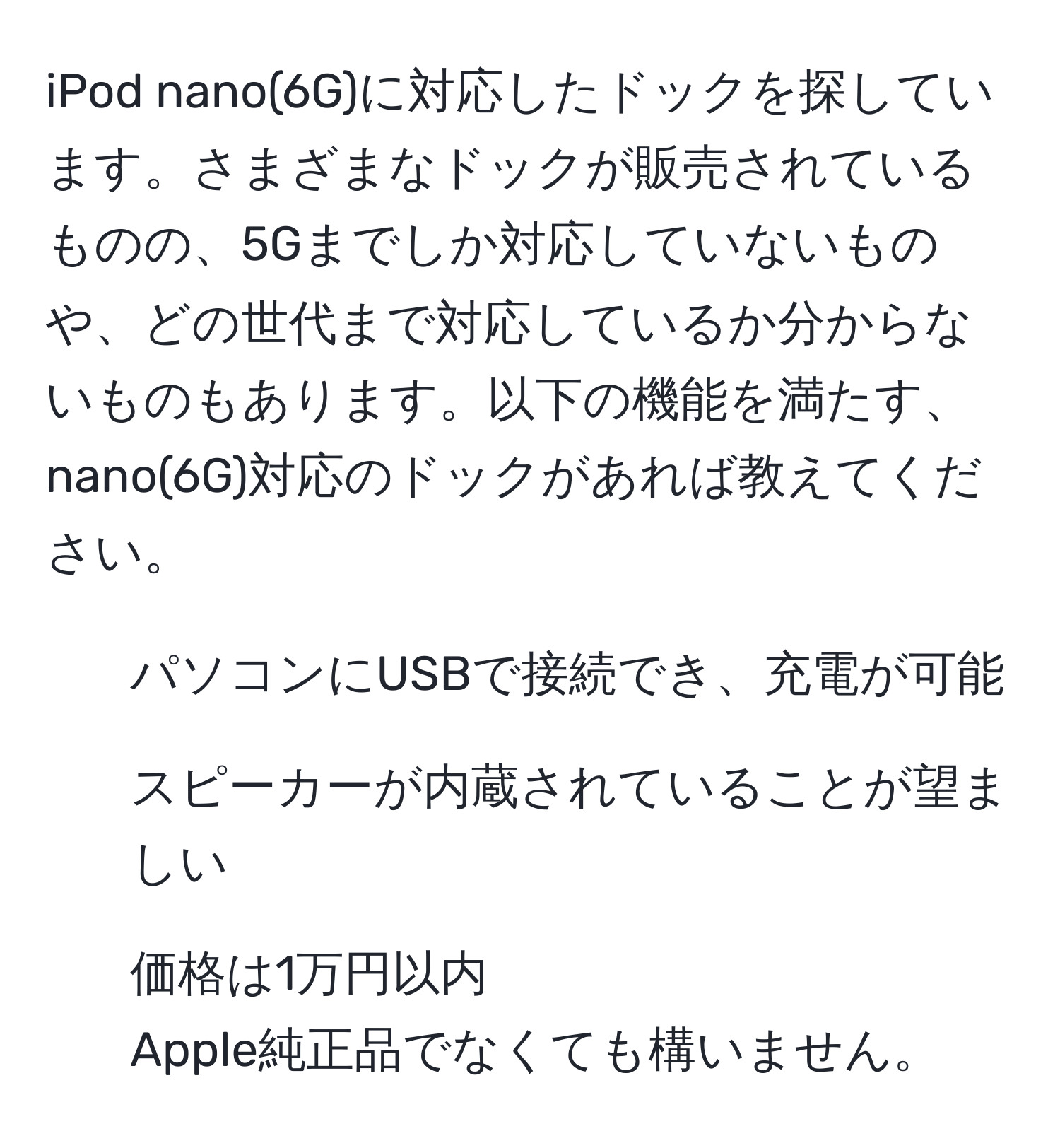 iPod nano(6G)に対応したドックを探しています。さまざまなドックが販売されているものの、5Gまでしか対応していないものや、どの世代まで対応しているか分からないものもあります。以下の機能を満たす、nano(6G)対応のドックがあれば教えてください。  
- パソコンにUSBで接続でき、充電が可能  
- スピーカーが内蔵されていることが望ましい  
- 価格は1万円以内  
Apple純正品でなくても構いません。