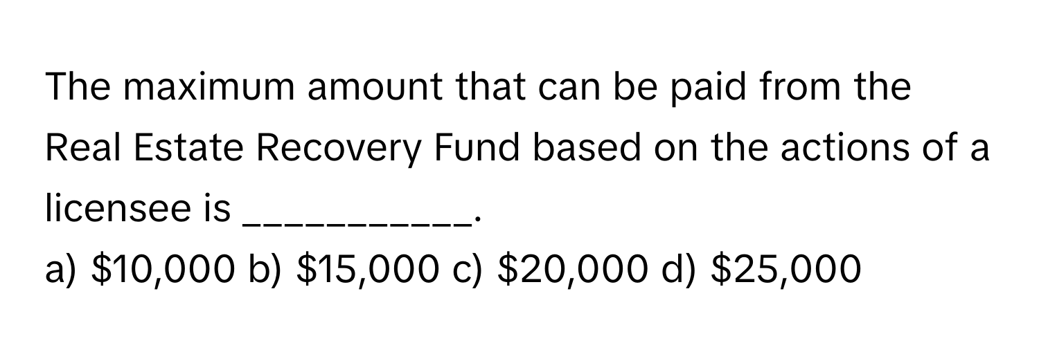 The maximum amount that can be paid from the Real Estate Recovery Fund based on the actions of a licensee is ___________.

a) $10,000 b) $15,000 c) $20,000 d) $25,000