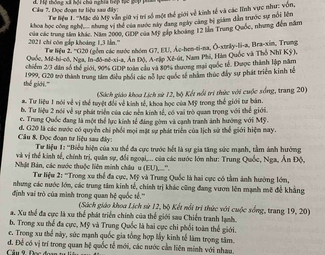 Hệ thông xã hội chủ nghĩa tiếp tục gớp phân 
Câu 7. Đọc đoạn tư liệu sau đây:
Từ liệu 1. “Mặc dù Mỹ vẫn giữ vị trí số một thế giới về kinh tế và các lĩnh vực như: vốn,
khoa học công nghệ,... nhưng vị thế của nước này đang ngày càng bị giảm dần trước sự nổi lên
của các trung tâm khác. Năm 2000, GDP của Mỹ gấp khoảng 12 lần Trung Quốc, nhưng đến năm
2021 chỉ còn gấp khoảng 1,3 lần.”
Từ liệu 2. “G20 (gồm các nước nhóm G7, EU, Ác-hen-ti-na, Ô-xtrây-li-a, Bra-xin, Trung
Quốc, Mê-hi-cô, Nga, In-đô-nê-xi-a, Ấn Độ, A-rập Xê-út, Nam Phi, Hàn Quốc và Thổ Nhĩ Kỳ),
chiếm 2/3 dân số thế giới, 90% GDP toàn cầu và 80% thương mại quốc tế. Được thành lập năm
1999, G20 trở thành trung tâm điều phối các nỗ lực quốc tế nhằm thúc đầy sự phát triển kinh tế
thế giới.”
(Sách giáo khoa Lịch sử 12, bộ Kết nổi tri thức với cuộc sống, trang 20)
a. Tư liệu 1 nói về vị thế tuyệt đổi về kinh tế, khoa học của Mỹ trong thế giới tư bản.
b. Tư liệu 2 nói về sự phát triển của các nền kinh tế, có vai trò quan trọng với thế giới.
c. Trung Quốc đang là một thế lực kinh tế đáng gờm và cạnh tranh ảnh hưởng với Mỹ.
d. G20 là các nước có quyền chi phối mọi mặt sự phát triển của lịch sử thế giới hiện nay.
Câu 8. Đọc đoạn tư liệu sau đây:
Tư liệu 1: “Biểu hiện của xu thế đa cực trước hết là sự gia tăng sức mạnh, tầm ảnh hưởng
và vị thế kinh tế, chính trị, quân sự, đối ngoại,... của các nước lớn như: Trung Quốc, Nga, Ấn Độ,
Nhật Bản, các nước thuộc liên minh châu u (EU),...”.
Tư liệu 2: “Trong xu thế đa cực, Mỹ và Trung Quốc là hai cực có tầm ảnh hưởng lớn,
nhưng các nước lớn, các trung tâm kinh tế, chính trị khác cũng đang vươn lên mạnh mẽ để khẳng
định vai trò của mình trong quan hệ quốc tế.”
(Sách giáo khoa Lịch sử 12, bộ Kết nổi tri thức với cuộc sống, trang 19, 20)
a. Xu thế đa cực là xu thế phát triển chính của thế giới sau Chiến tranh lạnh.
b. Trong xu thế đa cực, Mỹ và Trung Quốc là hai cực chi phối toàn thế giới.
c. Trong xu thế này, sức mạnh quốc gia tổng hợp lấy kinh tế làm trọng tâm.
d. Để có vị trí trong quan hệ quốc tế mới, các nước cần liên minh với nhau.
Câu 9. Đọc đoạn tự