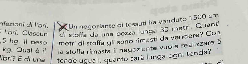 nfezioni di libri. Un negoziante di tessuti ha venduto 1500 cm
libri. Ciascun di stoffa da una pezza lunga 30 metri. Quanti 
, 5 hg. Il peso metri di stoffa gli sono rimasti da vendere? Con
kg. Qual èil la stoffa rimasta il negoziante vuole realizzare 5
libri? E di una tende uguali, quanto sarà lunga ogni tenda?