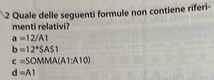 Quale delle seguenti formule non contiene riferi-
menti relativi?
a=12/A1
b=12^*SA$1
c=SOMMA(A1:A10)
d=A1