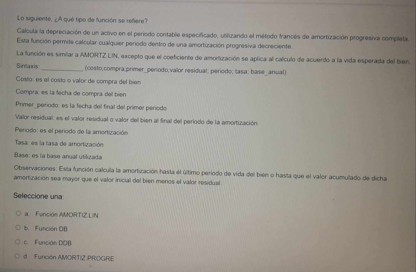 Lo siguiente, ¿A qué tipo de función se refiere?
Calcula la depreciación de un activo en el periodo contable especificado, utilizando el método francés de amortización progresiva completa
Esta función permite calcular cualquier periodo dentro de una amortización progresiva decreciente.
La función es similar a AMORTZ.LIN, excepto que el coeficiente de amortización se aplica al calculo de acuerdo a la vida esperada del bien
Sintaxis:_ (costo;compra;primer_periodo;valor residual; periodo; tasa; base_anual)
Costo: es el costo o valor de compra del bien
Compra: es la fecha de compra del bien
Primer_periodo: es la fecha del final del primer periodo
Valor residual: es el valor residual o valor del bien al final del periodo de la amortización
Periodo: es el periodo de la amortización
Tasa: es la tasa de amortización
Base: es la base anual utilizada
Observaciones: Esta función calcula la amortización hasta él último periodo de vida del bien o hasta que el valor acumulado de dicha
amortización sea mayor que el valor inicial del bien menos el valor residual.
Seleccione una:
a. Función AMORTIZ.LIN
b. Función DB
c. Función DDB
d. Función AMORTIZ.PROGRE