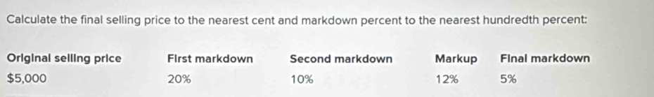 Calculate the final selling price to the nearest cent and markdown percent to the nearest hundredth percent: 
Original seiling price First markdown Second markdown Markup Final markdown
$5,000 20% 10% 12% 5%