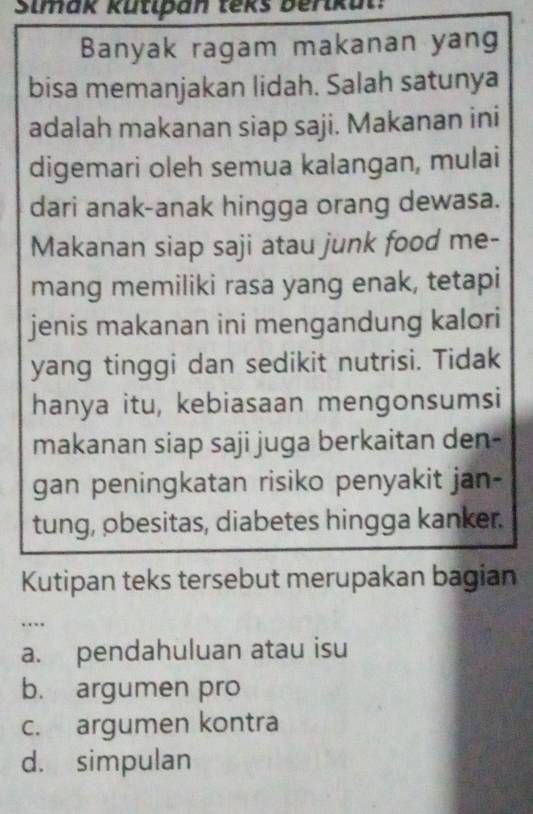 Simak kütipan teks berikul:
Banyak ragam makanan yang
bisa memanjakan lidah. Salah satunya
adalah makanan siap saji. Makanan ini
digemari oleh semua kalangan, mulai
dari anak-anak hingga orang dewasa.
Makanan siap saji atau junk food me-
mang memiliki rasa yang enak, tetapi
jenis makanan ini mengandung kalori
yang tinggi dan sedikit nutrisi. Tidak
hanya itu, kebiasaan mengonsumsi
makanan siap saji juga berkaitan den-
gan peningkatan risiko penyakit jan-
tung, obesitas, diabetes hingga kanker.
Kutipan teks tersebut merupakan bagian
…
a. pendahuluan atau isu
b. argumen pro
c. argumen kontra
d. simpulan