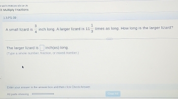 1: Muitiply Fractions N MatH eriços n½9 14- 29× 
1.3.PS-30 
A small lizard is  3/4  inch long. A larger lizard is 11 1/3  times as long. How long is the larger lizard? 
The larger lizard is □ inch(as) long. 
(Type a whole number, fraction, or moxed number) 
Ester your ane wer in the arrwer bos and then clor Check Answer. 
All poets showng Clez Al