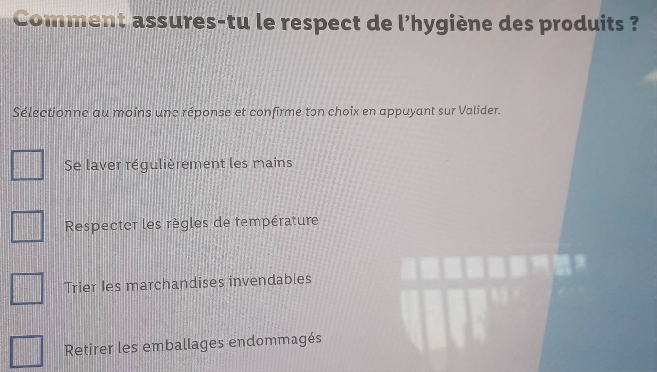 Comment assures-tu le respect de l'hygiène des produits ?
Sélectionne au moins une réponse et confirme ton choix en appuyant sur Valider.
Se laver régulièrement les mains
Respecter les règles de température
Trier les marchandises invendables
Retirer les emballages endommagés