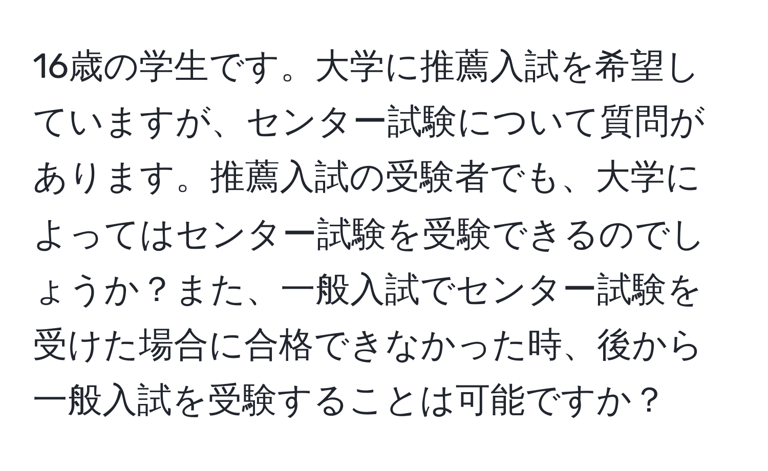 16歳の学生です。大学に推薦入試を希望していますが、センター試験について質問があります。推薦入試の受験者でも、大学によってはセンター試験を受験できるのでしょうか？また、一般入試でセンター試験を受けた場合に合格できなかった時、後から一般入試を受験することは可能ですか？