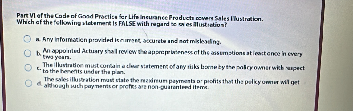 Part VI of the Code of Good Practice for Life Insurance Products covers Sales Illustration.
Which of the following statement is FALSE with regard to sales illustration?
a. Any information provided is current, accurate and not misleading.
An appointed Actuary shall review the appropriateness of the assumptions at least once in every
two years.
The illustration must contain a clear statement of any risks borne by the policy owner with respect
C. to the benefits under the plan.
The sales illustration must state the maximum payments or profits that the policy owner will get
d. although such payments or profits are non-guaranteed items.