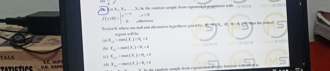 (3) overline 4 0
26. Let X_1, X_2,... X be the random sample from exponential population with STATS MATHSTATS
x≥ 0
f(x|0)=beginarrayl e^(-(x-0)) 0endarray. ,otherwise
To test θ, where our null and alternative hypothesis given by: H_0:θ ≤ θ _0, H_1:θ =θ _1>θ _0=θ then the critical
region will be
(a) X_(1)=min(X_i)≥ θ _0+k
STATS
(b) X_(1)=min(X_i)<0,+k ATHSTATS
TALS (c) X_(n)=max(X_i)≥ θ _o+k
S.C. GUP
TATICTINE V.K. KAPO (d) X_(n)=max(X_i)
Y he the random sample from exponential density function with mean μ,