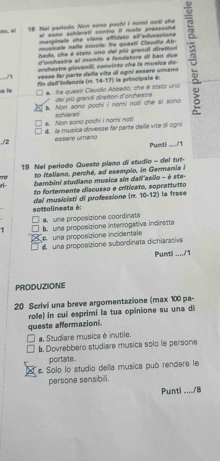 sta, sì 18 Nel periodo Non sono pochi i nomi noti che
si sono schierati contro il ruolo pressoché
marginale che viene affidato all educazione
musicale nelle scuole: fra questi Claudio Ab-
bado, che è stato uno dei più grandi direttori
d'orchestra al mondo e fondatore di ben due
orchestre giovanili, convinto che la musica do-
.../1 vesse far parte della vita di ogni essere umano
fin dall'infanzia (π. 14-17) la principale è:
a la
a. fra questi Claudio Abbado, che è stato uno
dei più grandi direttori d'orchestra
b. Non sono pochi i nomi noti che si sono
schierati
c. Non sono pochi i nomi noti
. la musica dovesse far parte della vita di ogni
./2 essere umano
Punti ..../1
19 Nel periodo Questo piano di studio - del tut-
rre to italiano, perché, ad esempio, in Germania i
ri- bambini studiano musica sin dall’asilo - è sta-
to fortemente discusso e criticato, soprattutto
dai musicisti di professione (rr. 10-12) la frase
sottolineata è:
a. una proposizione coordinata
1
b. una proposizione interrogativa indiretta
c. una proposizione incidentale
d una proposizione subordinata dichiarativa
Punti ..../1
PRODUZIONE
20 Scrivi una breve argomentazione (max 100 pa-
role) in cui esprimi la tua opinione su una di
queste affermazioni.
a. Studiare musica è inutile.
b. Dovrebbero studiare musica solo le persone
portate.
c. Solo lo studio della musica può rendere le
persone sensibili.
Punti ..../8