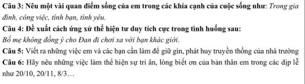 Nêu một vài quan điểm sống của em trong các khía cạnh của cuộc sống như: Trong gia 
đình, công việc, tình bạn, tình yêu. 
Câu 4: Đề xuất cách ứng xử thể hiện tư duy tích cực trong tình huống sau: 
Bố mẹ không đồng ý cho Đan đi chơi xa với bạn khác giới. 
Câu 5: Viết ra những việc em và các bạn cần làm để giữ gìn, phát huy truyền thống của nhà trường 
Câu 6: Hãy nêu những việc làm thể hiện sự tri ân, lòng biết ơn của bản thân em trong các dịp lễ 
như 20/10, 20/11, 8/3…