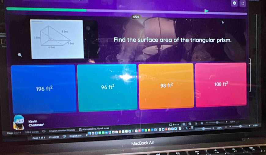 6/20
Find the surface area of the triangular prism.
196ft^2
96ft^2
98ft^2
108ft^2
Kevin
Chatmon*
Page 3 of 4 1383 words English (United States) R Accessibility: Good to go
Page 1 of 1 41 words English (Ur □----|？
MacBook Air