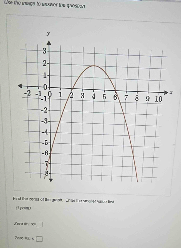 Use the image to answer the question. 
Find the zeros of the graph. Enter the smaller value first 
(1 paint)
Zero!= 1x=□
Zero# 2x=□