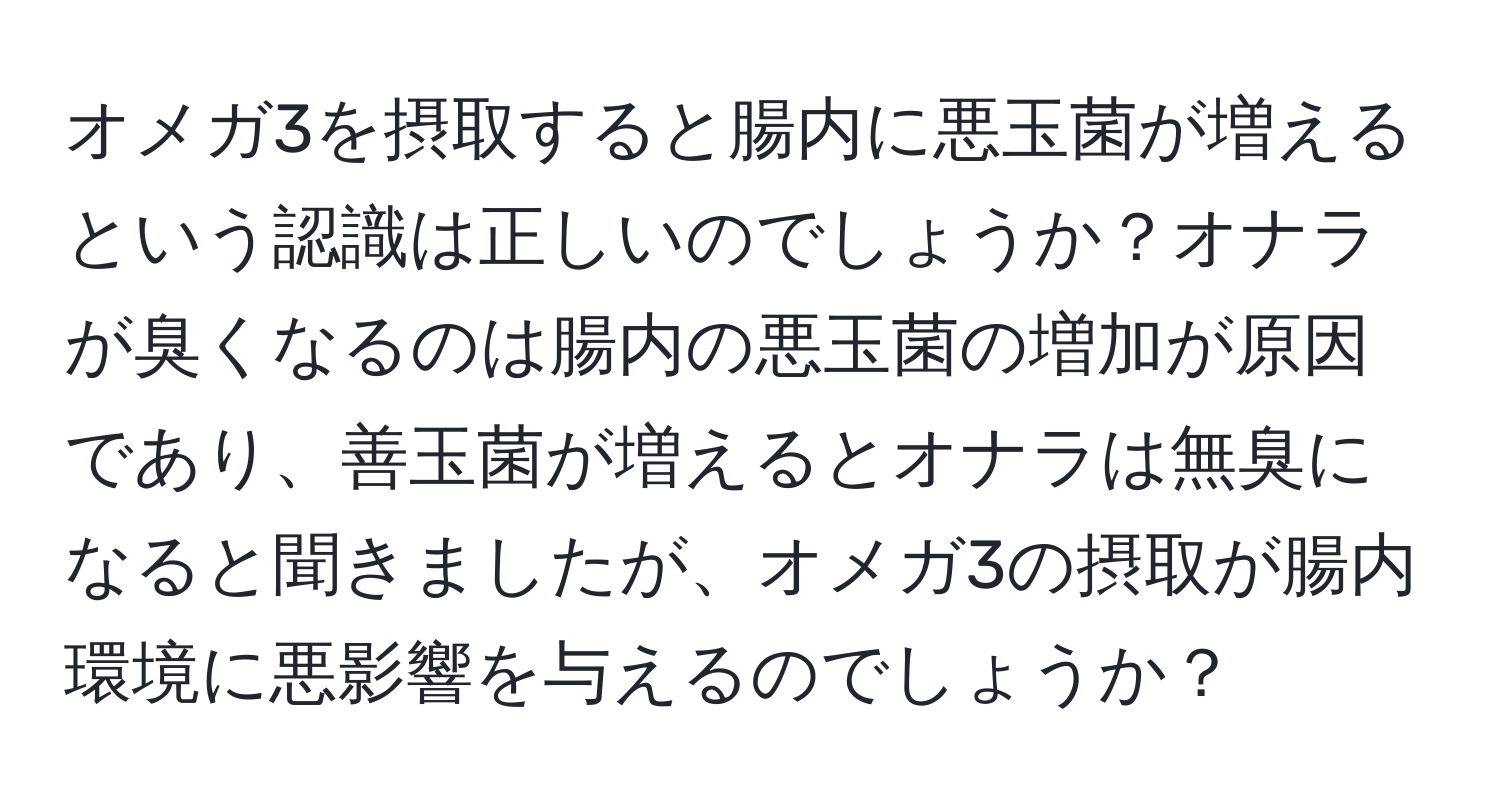 オメガ3を摂取すると腸内に悪玉菌が増えるという認識は正しいのでしょうか？オナラが臭くなるのは腸内の悪玉菌の増加が原因であり、善玉菌が増えるとオナラは無臭になると聞きましたが、オメガ3の摂取が腸内環境に悪影響を与えるのでしょうか？