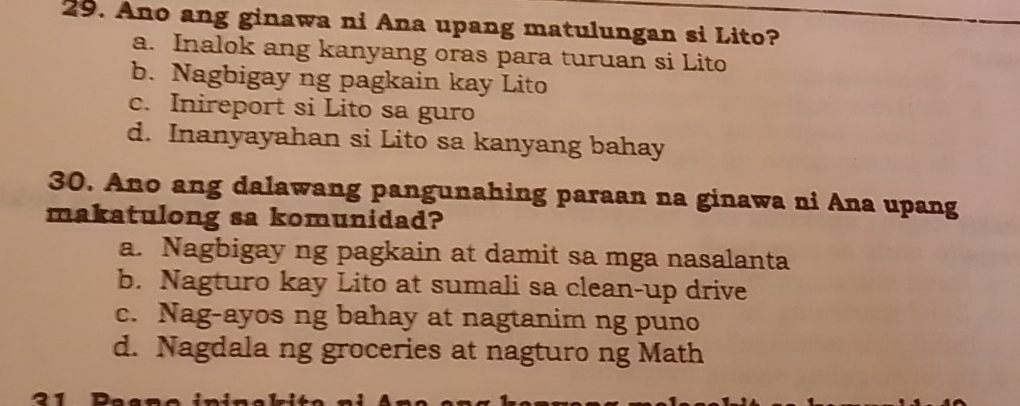 Ano ang ginawa ni Ana upang matulungan si Lito?
a. Inalok ang kanyang oras para turuan si Lito
b. Nagbigay ng pagkain kay Lito
c. Inireport si Lito sa guro
d. Inanyayahan si Lito sa kanyang bahay
30. Ano ang dalawang pangunahing paraan na ginawa ni Ana upang
makatulong sa komunidad?
a. Nagbigay ng pagkain at damit sa mga nasalanta
b. Nagturo kay Lito at sumali sa clean-up drive
c. Nag-ayos ng bahay at nagtanim ng puno
d. Nagdala ng groceries at nagturo ng Math