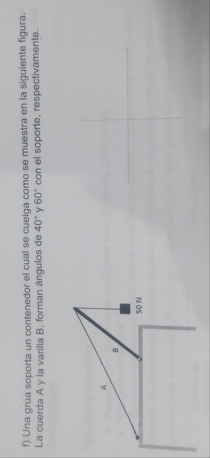 Una grúa soporta un contenedor el cual se cuelga como se muestra en la siguiente figura. 
La cuerda A y la varilla B, forman ángulos de 40° y 60° con el soporte, respectivamente. 
A 
B
50 N