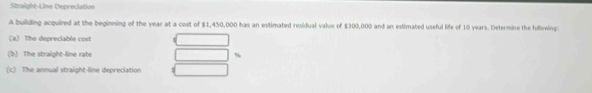 Straight-Line Depreciation 
A builiding acquired at the beginning of the year at a cost of $1,450,000 has an estimated residual value of $300,000 and an estimated useful life of 10 years. Determine the following 
(a) The depreciable cost 
(b) The straight-line rate %
(c) The annual straight-line depreciation