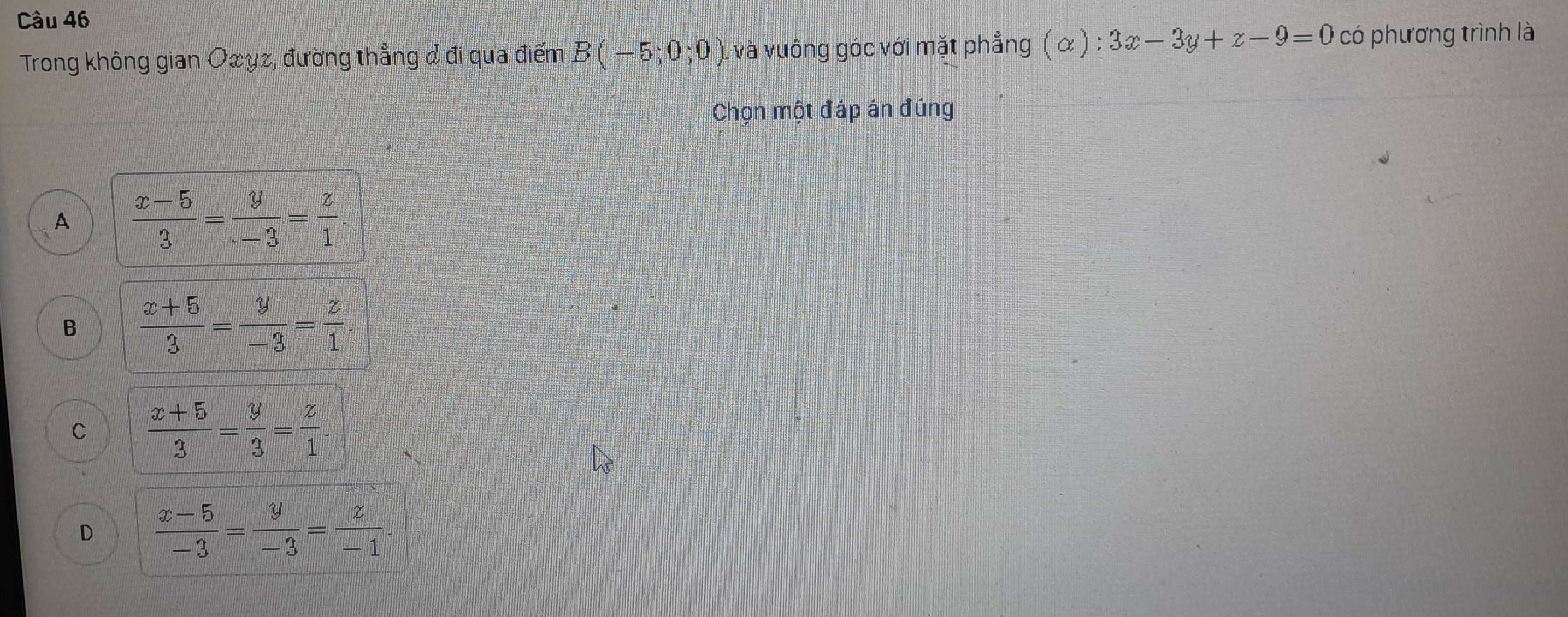 Trong không gian Oxyz, đường thẳng & đi qua điểm B(-5;0;0) , và vuông góc với mặt phẳng (alpha ):3x-3y+z-9=0 có phương trình là
Chọn một đáp án đúng
A  (x-5)/3 = y/-3 = z/1 .
B  (x+5)/3 = y/-3 = z/1 .
C  (x+5)/3 = y/3 = z/1 .
D