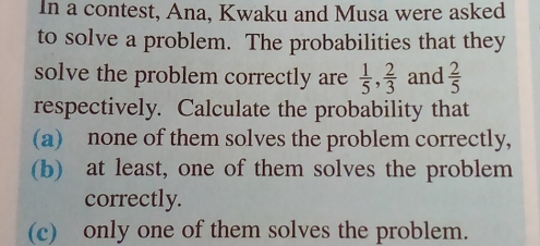 In a contest, Ana, Kwaku and Musa were asked 
to solve a problem. The probabilities that they 
solve the problem correctly are  1/5 ,  2/3  and  2/5 
respectively. Calculate the probability that 
(a) none of them solves the problem correctly. 
(b) at least, one of them solves the problem 
correctly. 
(c) only one of them solves the problem.