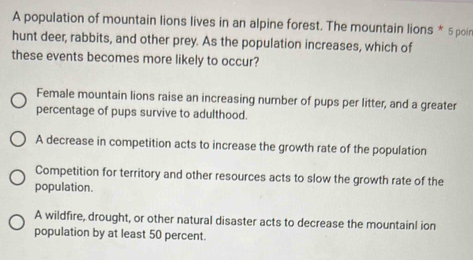 A population of mountain lions lives in an alpine forest. The mountain lions * 5 poir
hunt deer, rabbits, and other prey. As the population increases, which of
these events becomes more likely to occur?
Female mountain lions raise an increasing number of pups per litter, and a greater
percentage of pups survive to adulthood.
A decrease in competition acts to increase the growth rate of the population
Competition for territory and other resources acts to slow the growth rate of the
population.
A wildfire, drought, or other natural disaster acts to decrease the mountainl ion
population by at least 50 percent.