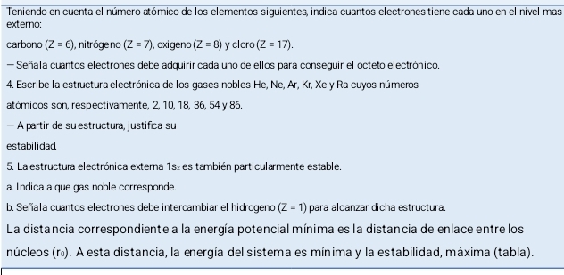 Teniendo en cuenta el número atómico de los elementos siguientes, indica cuantos electrones tiene cada uno en el nivel mas 
externo: 
carbono (Z=6) , ni tróge no (Z=7) , oxigeno (Z=8) y cloro (Z=17). 
- Señala cuantos electrones debe adquirir cada uno de ellos para conseguir el octeto electrónico. 
4. Escribe la estructura electrónica de los gases nobles He, Ne, Ar, Kr, Xe y Ra cuyos números 
atómicos son, respectivamente, 2, 10, 18, 36, 54 y 86. 
— A partir de su estructura, justifica su 
estabilidad 
5. La estructura electrónica externa 1s₂ es también particularmente estable. 
a, Indica a que gas noble corresponde. 
b. Señala cuantos electrones debe intercambiar el hidrogeno (Z=1) para alcanzar dicha estructura. 
La distancia correspondiente a la energía potencial mínima es la distancia de enlace entre los 
núcleos (r). A esta distancia, la energía del sistema es mínima y la estabilidad, máxima (tabla).