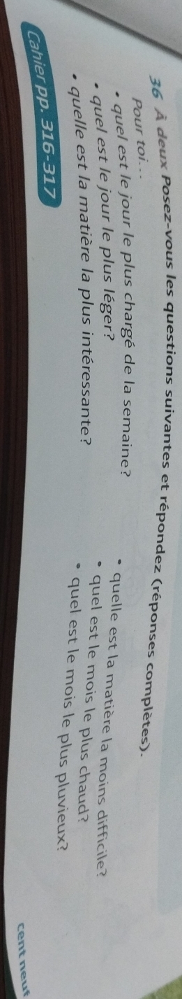 36 À deux Posez-vous les questions suivantes et répondez (réponses complètes). 
Pour toi... 
* quel est le jour le plus chargé de la semaine? 
quel est le jour le plus léger? 
quelle est la matière la moins difficile? 
quelle est la matière la plus intéressante? 
quel est le mois le plus chaud? 
quel est le mois le plus pluvieux? 
Cahier pp. 316-317 
cent neuf