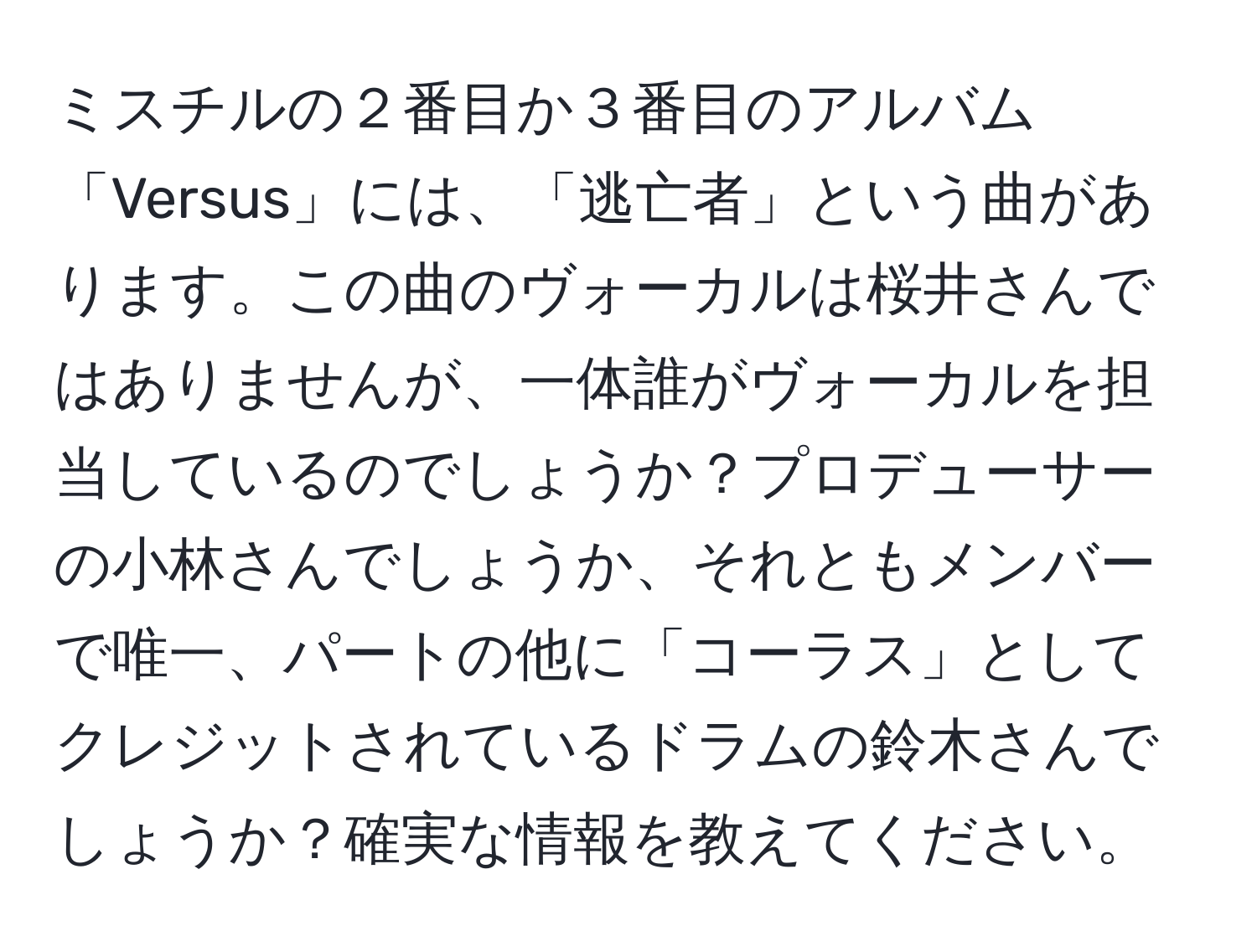 ミスチルの２番目か３番目のアルバム「Versus」には、「逃亡者」という曲があります。この曲のヴォーカルは桜井さんではありませんが、一体誰がヴォーカルを担当しているのでしょうか？プロデューサーの小林さんでしょうか、それともメンバーで唯一、パートの他に「コーラス」としてクレジットされているドラムの鈴木さんでしょうか？確実な情報を教えてください。