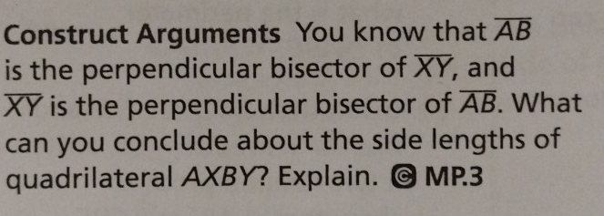 Construct Arguments You know that overline AB
is the perpendicular bisector of overline XY, , and
overline XY is the perpendicular bisector of overline AB. What 
can you conclude about the side lengths of 
quadrilateral AXBY? Explain. O MP3