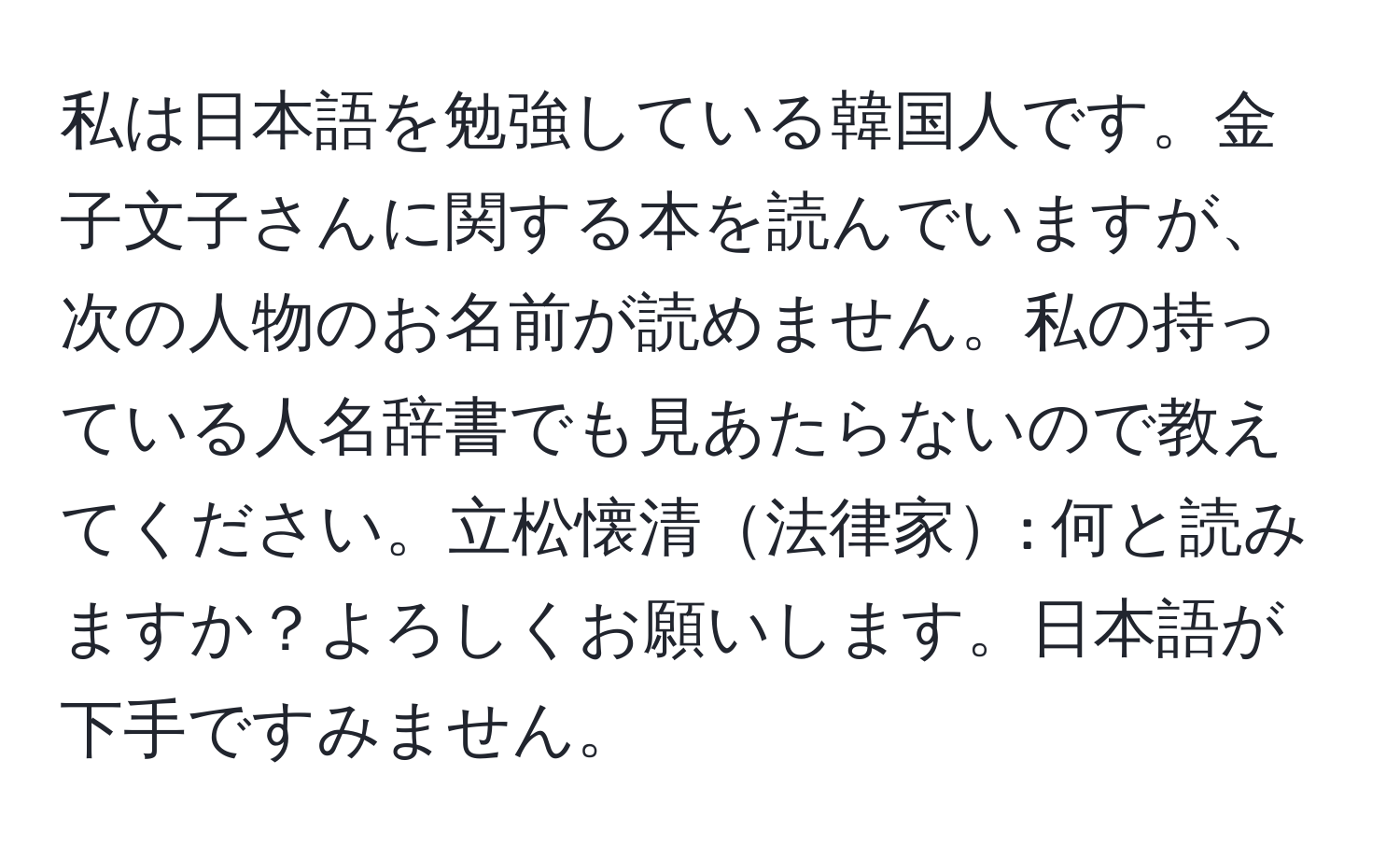 私は日本語を勉強している韓国人です。金子文子さんに関する本を読んでいますが、次の人物のお名前が読めません。私の持っている人名辞書でも見あたらないので教えてください。立松懐清法律家: 何と読みますか？よろしくお願いします。日本語が下手ですみません。