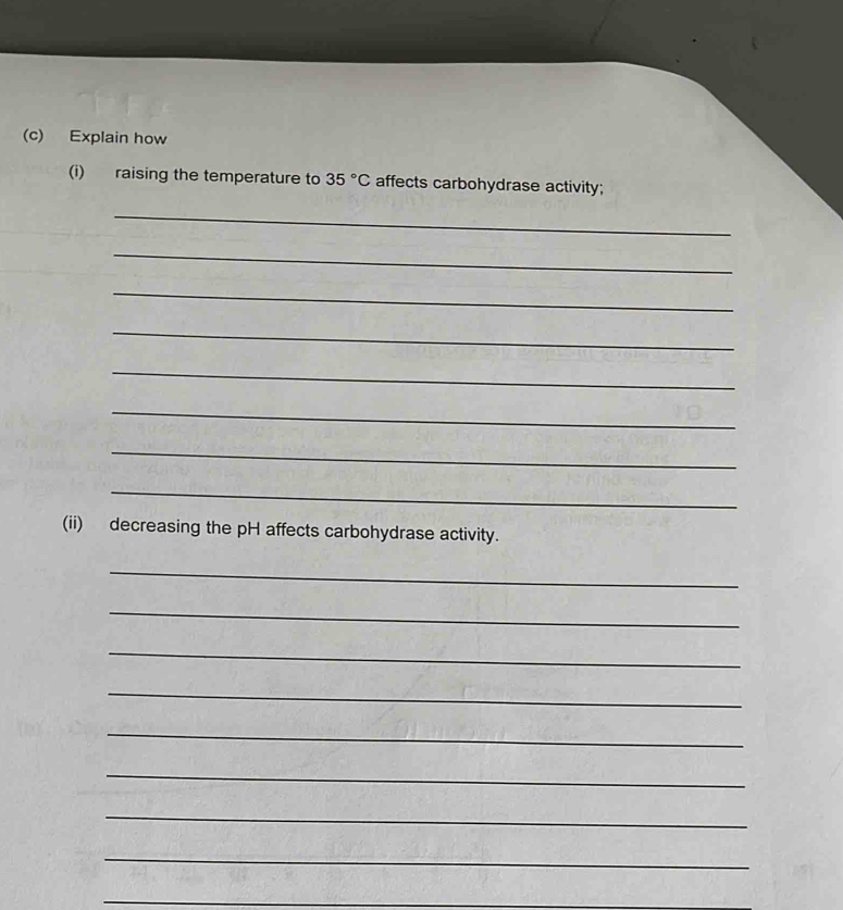 Explain how 
(i) raising the temperature to 35°C affects carbohydrase activity; 
_ 
_ 
_ 
_ 
_ 
_ 
_ 
_ 
(ii) decreasing the pH affects carbohydrase activity. 
_ 
_ 
_ 
_ 
_ 
_ 
_ 
_ 
_