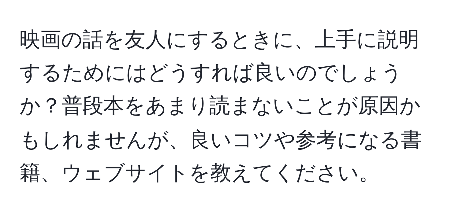 映画の話を友人にするときに、上手に説明するためにはどうすれば良いのでしょうか？普段本をあまり読まないことが原因かもしれませんが、良いコツや参考になる書籍、ウェブサイトを教えてください。