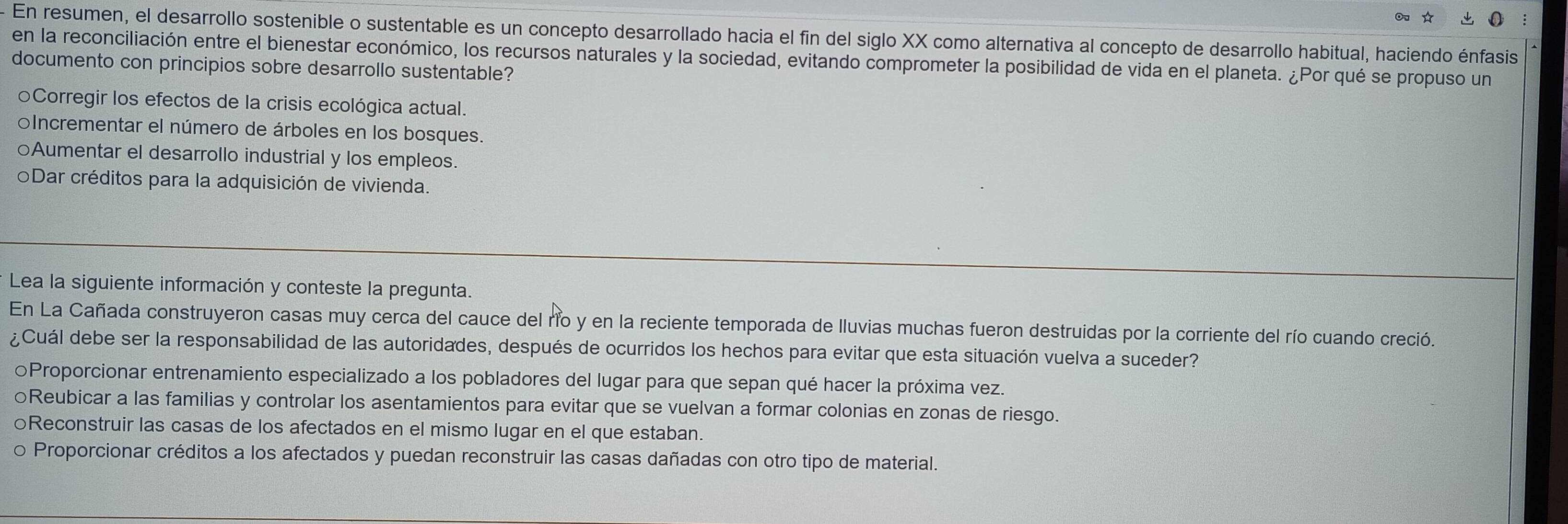 ☆
En resumen, el desarrollo sostenible o sustentable es un concepto desarrollado hacia el fin del siglo XX como alternativa al concepto de desarrollo habitual, haciendo énfasis
en la reconciliación entre el bienestar económico, los recursos naturales y la sociedad, evitando comprometer la posibilidad de vida en el planeta. ¿Por qué se propuso un
documento con principios sobre desarrollo sustentable?
Corregir los efectos de la crisis ecológica actual.
oIncrementar el número de árboles en los bosques.
○Aumentar el desarrollo industrial y los empleos.
oDar créditos para la adquisición de vivienda.
Lea la siguiente información y conteste la pregunta.
En La Cañada construyeron casas muy cerca del cauce del río y en la reciente temporada de lluvias muchas fueron destruidas por la corriente del río cuando creció.
¿Cuál debe ser la responsabilidad de las autoridades, después de ocurridos los hechos para evitar que esta situación vuelva a suceder?
Proporcionar entrenamiento especializado a los pobladores del lugar para que sepan qué hacer la próxima vez.
○Reubicar a las familias y controlar los asentamientos para evitar que se vuelvan a formar colonias en zonas de riesgo.
○Reconstruir las casas de los afectados en el mismo lugar en el que estaban.
o Proporcionar créditos a los afectados y puedan reconstruir las casas dañadas con otro tipo de material.