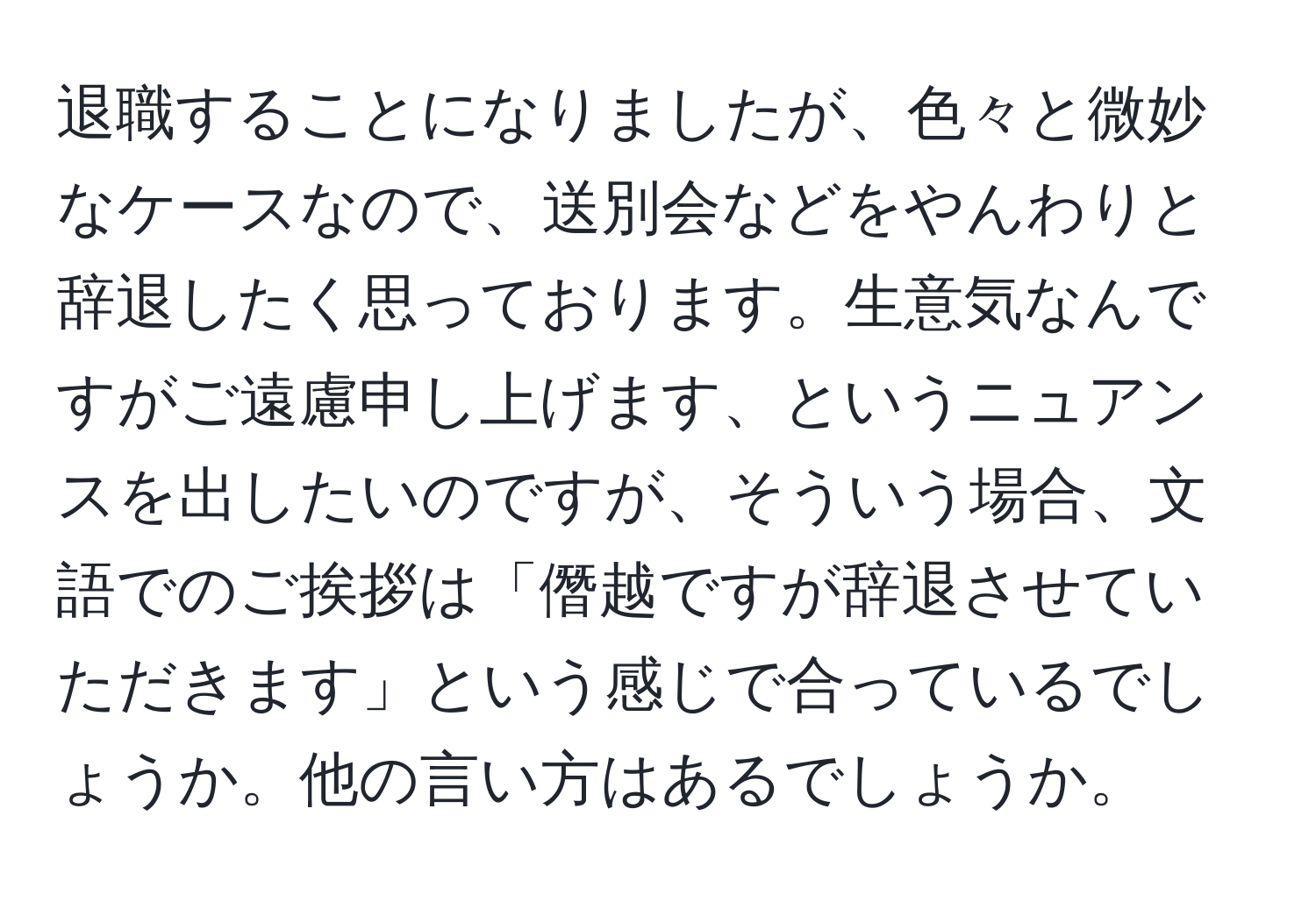 退職することになりましたが、色々と微妙なケースなので、送別会などをやんわりと辞退したく思っております。生意気なんですがご遠慮申し上げます、というニュアンスを出したいのですが、そういう場合、文語でのご挨拶は「僭越ですが辞退させていただきます」という感じで合っているでしょうか。他の言い方はあるでしょうか。