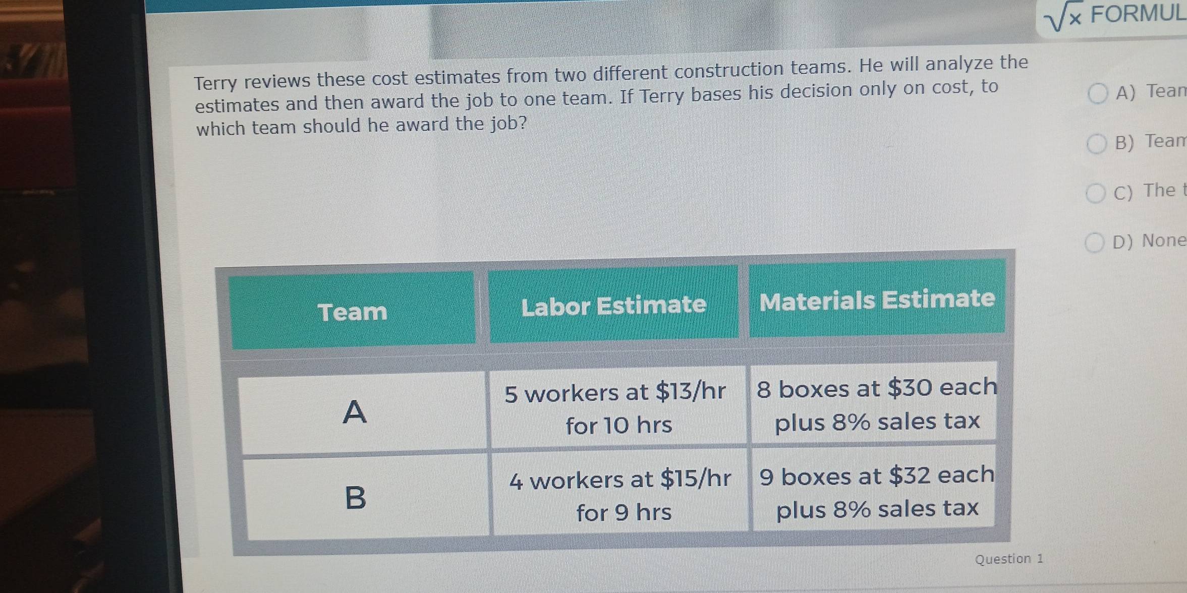 sqrt(x) FORMUL
Terry reviews these cost estimates from two different construction teams. He will analyze the
estimates and then award the job to one team. If Terry bases his decision only on cost, to A) Tean
which team should he award the job?
B) Tean
C) The
D) None